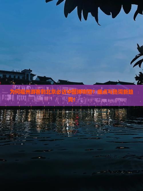 为何福州游客到北京必访中国博物馆？痛点与热词新趋势！