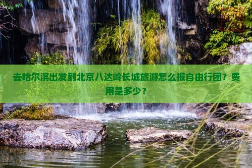 去哈尔滨出发到北京八达岭长城旅游怎么报自由行团？费用是多少？