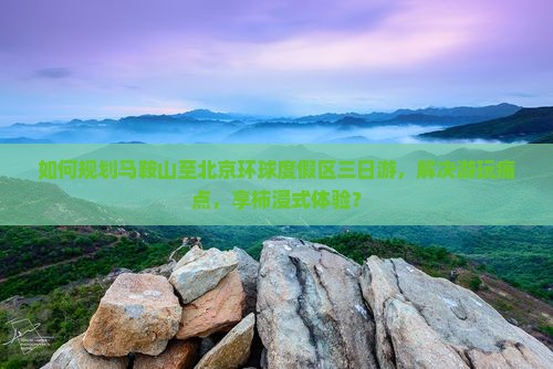 如何规划马鞍山至北京环球度假区三日游，解决游玩痛点，享柿浸式体验？