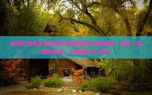 如何打造林芝至北京环球度假区四日游攻略，避开人潮拥挤痛点，玩转网红打卡地？