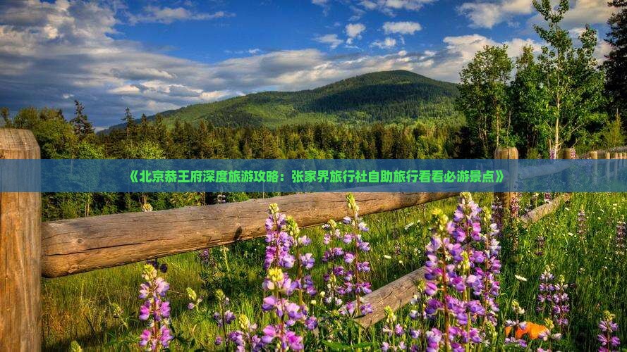 《北京恭王府深度旅游攻略：张家界旅行社自助旅行看看必游景点》