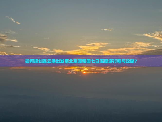 如何规划连云港出发至北京颐和园七日深度游行程与攻略？