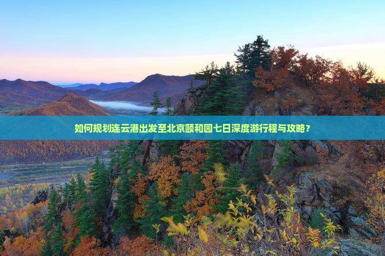 如何规划连云港出发至北京颐和园七日深度游行程与攻略？