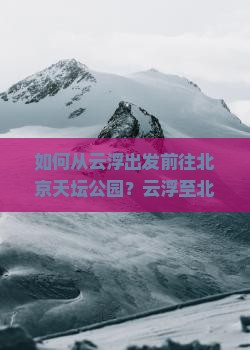 如何从云浮出发前往北京天坛公园？云浮至北京天坛公园的交通方式有哪些？北京天坛公园必看景点及游览攻略是什么？