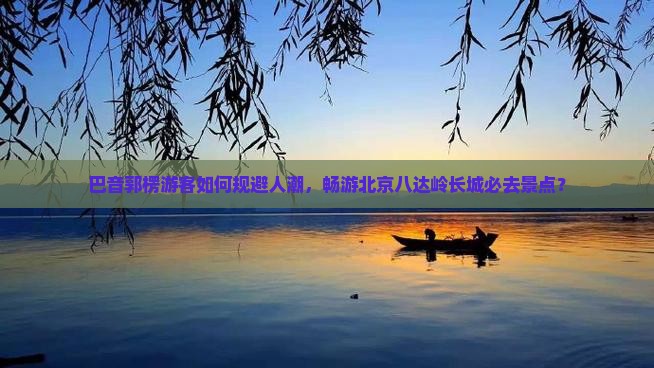 巴音郭楞游客如何规避人潮，畅游北京八达岭长城必去景点？