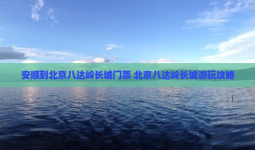 安顺到北京八达岭长城门票 北京八达岭长城游玩攻略