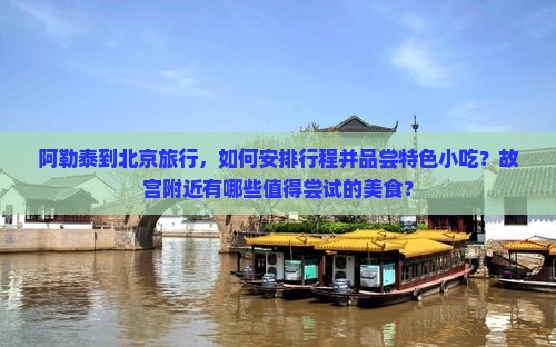 阿勒泰到北京旅行，如何安排行程并品尝特色小吃？故宫附近有哪些值得尝试的美食？