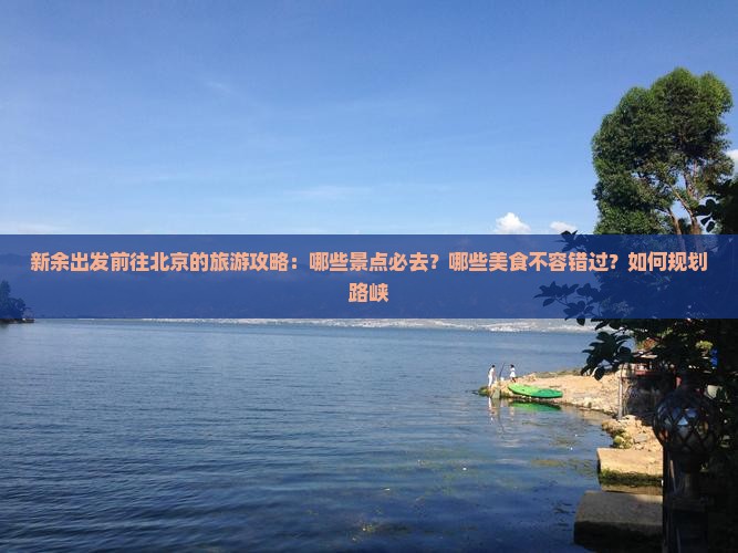 新余出发前往北京的旅游攻略：哪些景点必去？哪些美食不容错过？如何规划路峡