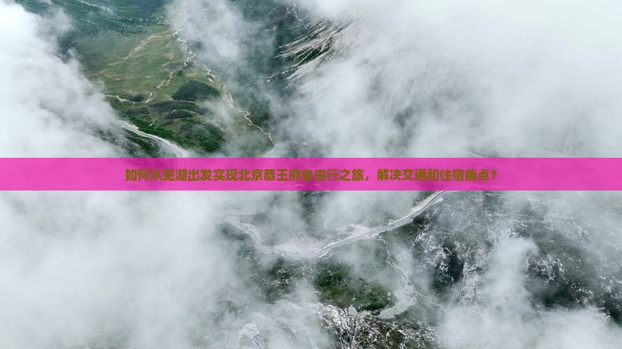 如何从芜湖出发实现北京恭王府自由行之旅，解决交通和住宿痛点？