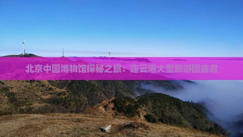北京中国博物馆探秘之旅：连云港大型旅游团盛启