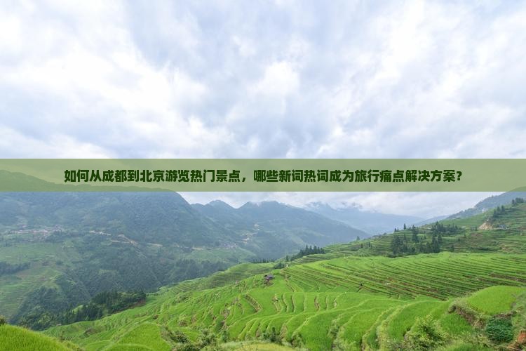 如何从成都到北京游览热门景点，哪些新词热词成为旅行痛点解决方案？