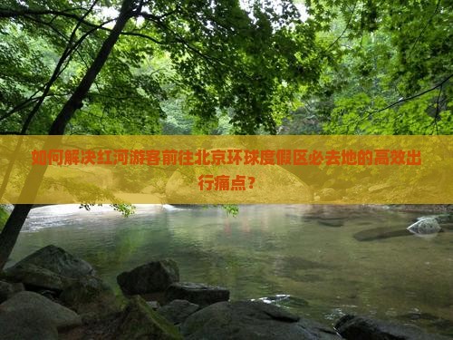 如何解决红河游客前往北京环球度假区必去地的高效出行痛点？