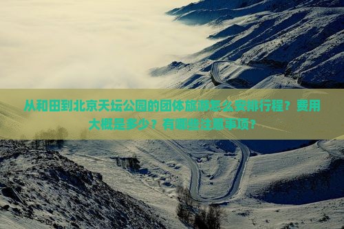 从和田到北京天坛公园的团体旅游怎么安排行程？费用大概是多少？有哪些注意事项？