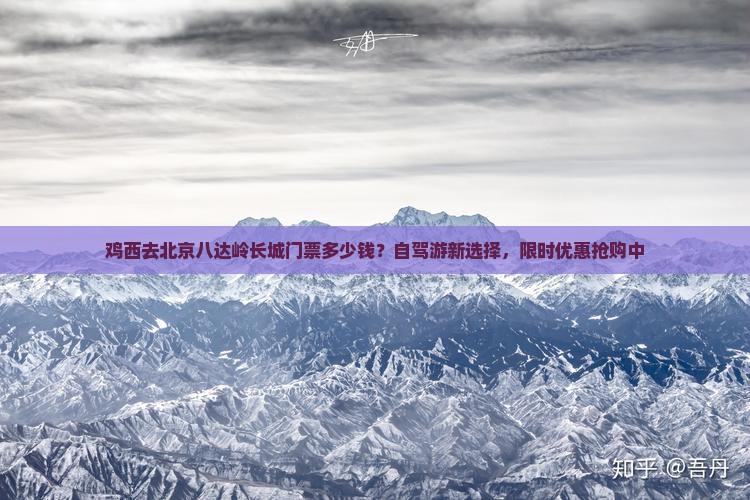 鸡西去北京八达岭长城门票多少钱？自驾游新选择，限时优惠抢购中