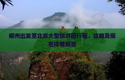 郴州出发至北京大型旅游团行程、攻略及报名详情解答