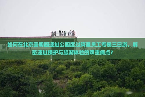 如何在北京圆明园遗址公园度过阿里员工专属三日游，解密遗址保护与旅游体验的双重痛点？