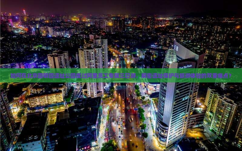 如何在北京圆明园遗址公园度过阿里员工专属三日游，解密遗址保护与旅游体验的双重痛点？