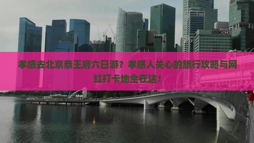 孝感去北京恭王府六日游？孝感人关心的旅行攻略与网红打卡地全在这！