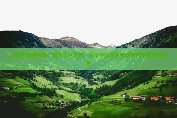 北京中国博物馆：旅游景区之旅，探索中国景区精华的博物馆旅游体验