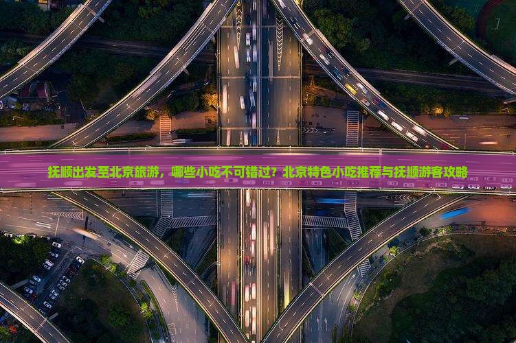 抚顺出发至北京旅游，哪些小吃不可错过？北京特色小吃推荐与抚顺游客攻略