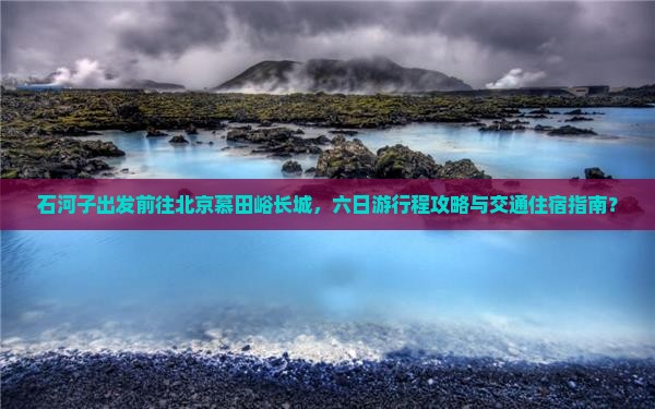 石河子出发前往北京慕田峪长城，六日游行程攻略与交通住宿指南？