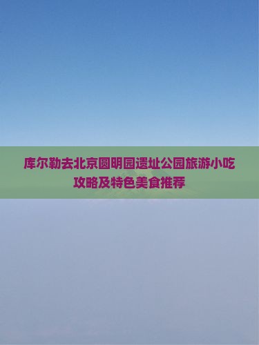 库尔勒去北京圆明园遗址公园旅游小吃攻略及特色美食推荐