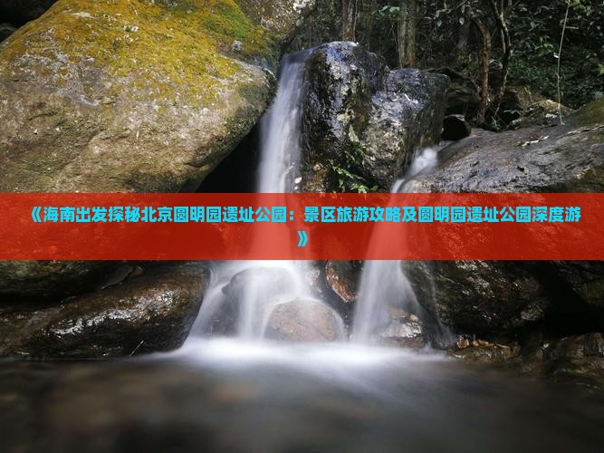 《海南出发探秘北京圆明园遗址公园：景区旅游攻略及圆明园遗址公园深度游》