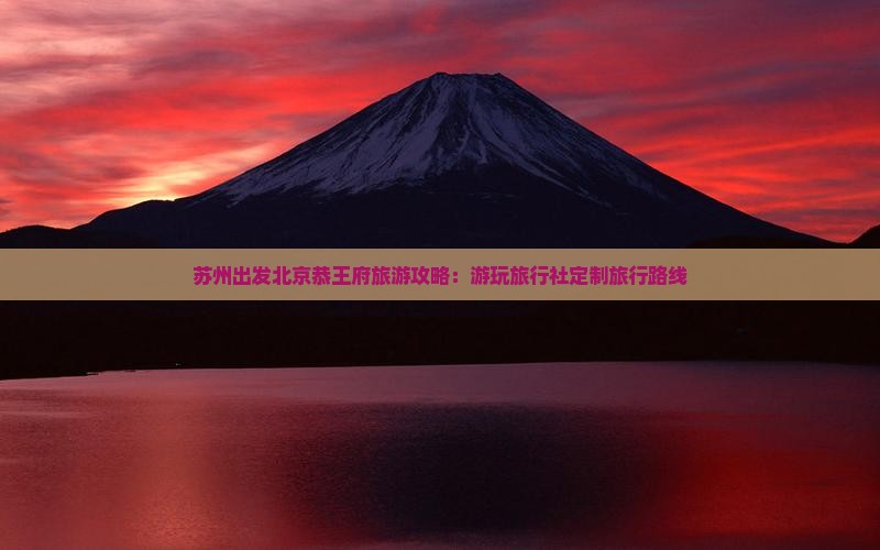 苏州出发北京恭王府旅游攻略：游玩旅行社定制旅行路线