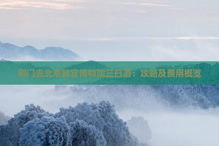 荆门去北京故宫博物院三日游：攻略及费用概览