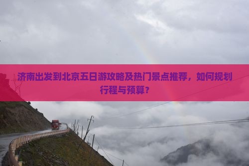 济南出发到北京五日游攻略及热门景点推荐，如何规划行程与预算？