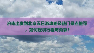 济南出发到北京五日游攻略及热门景点推荐，如何规划行程与预算？