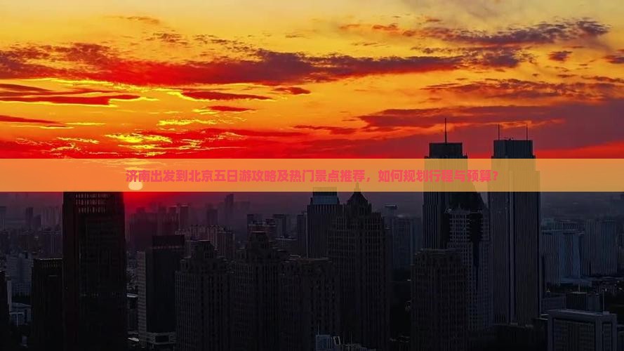 济南出发到北京五日游攻略及热门景点推荐，如何规划行程与预算？