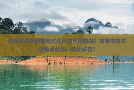 如何从清徐便捷抵达北京故宫博物院？攻略中的交通痛点和热门新词解答！
