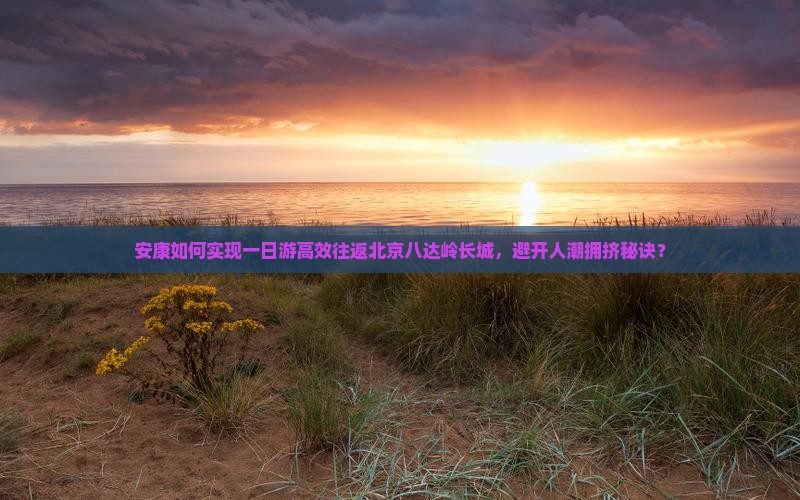 安康如何实现一日游高效往返北京八达岭长城，避开人潮拥挤秘诀？