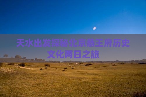 天水出发探秘北京恭王府历史文化两日之旅