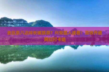 去北京八达岭长城旅游？兴安盟人速看！高铁开通+网红打卡地