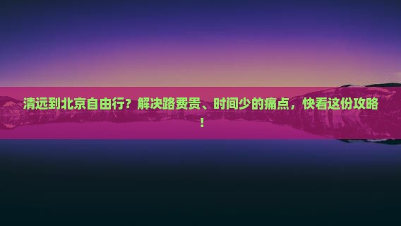 清远到北京自由行？解决路费贵、时间少的痛点，快看这份攻略！