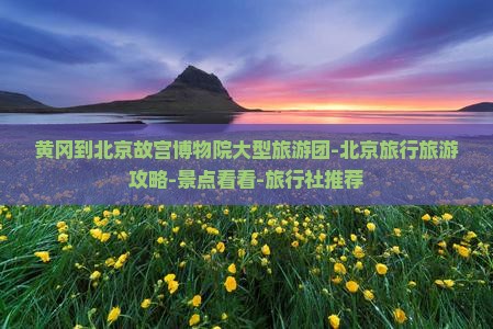 黄冈到北京故宫博物院大型旅游团-北京旅行旅游攻略-景点看看-旅行社推荐