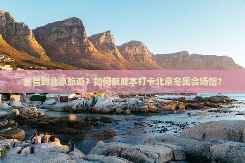 金昌到北京旅游？如何低成本打卡北京冬奥会场馆？