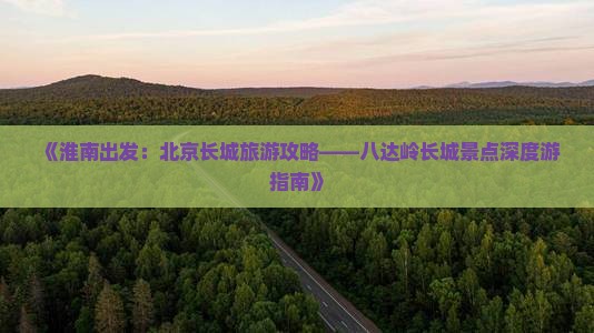 《淮南出发：北京长城旅游攻略——八达岭长城景点深度游指南》