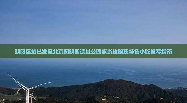 朝阳区域出发至北京圆明园遗址公园旅游攻略及特色小吃推荐指南