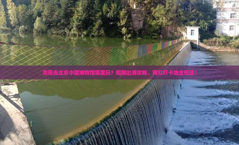 贵阳去北京中国博物馆哪里玩？假期出游攻略、网红打卡地全在这！