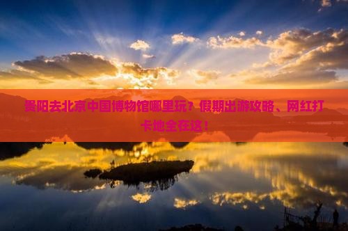 贵阳去北京中国博物馆哪里玩？假期出游攻略、网红打卡地全在这！