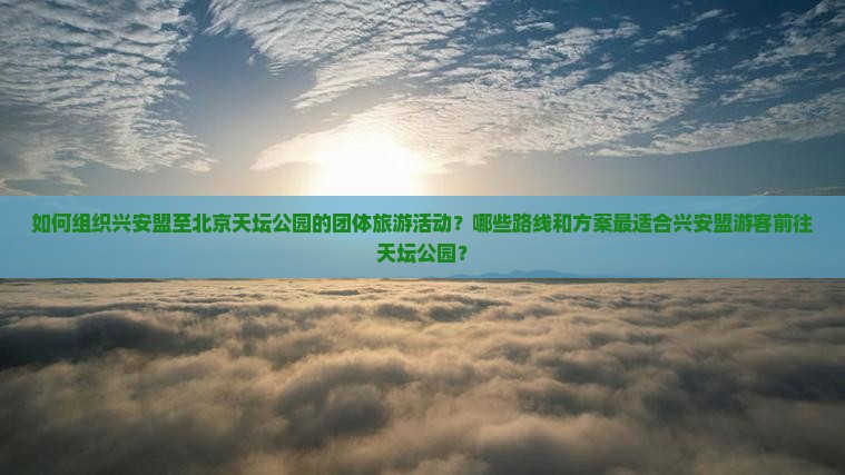 如何组织兴安盟至北京天坛公园的团体旅游活动？哪些路线和方案最适合兴安盟游客前往天坛公园？