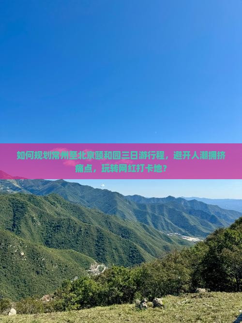 如何规划常州至北京颐和园三日游行程，避开人潮拥挤痛点，玩转网红打卡地？