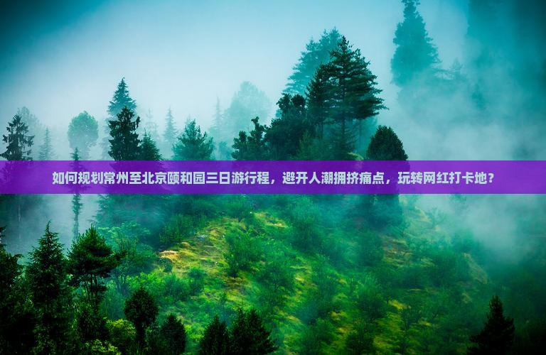 如何规划常州至北京颐和园三日游行程，避开人潮拥挤痛点，玩转网红打卡地？