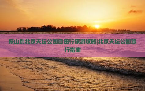 鞍山到北京天坛公园自由行旅游攻略|北京天坛公园旅行指南