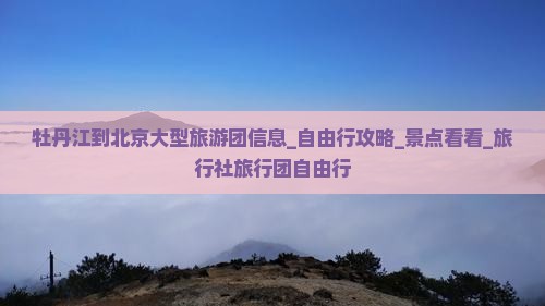 牡丹江到北京大型旅游团信息_自由行攻略_景点看看_旅行社旅行团自由行