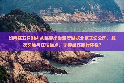 如何在五日游内从临夏出发深度游览北京天坛公园，解决交通与住宿痛点，享柿浸式旅行体验？