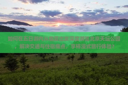 如何在五日游内从临夏出发深度游览北京天坛公园，解决交通与住宿痛点，享柿浸式旅行体验？